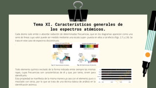 Tema XI. Características generales de
los espectros atómicos.
Cada átomo solo emite o absorbe radiación de determinadas frecuencias, que en los diagramas aparecen como una
serie de líneas cuyo valor puede ser medido mediante una escala super- puesta en ellos a tal efecto (Figs. 2.7 y 2.8). Se
trata en este caso de espectros discontinuos.
.
Todo elemento químico excitado de la forma indicada emite siempre las mismas
rayas, cuyas frecuencias son características de él y que, por tanto, sirven para
identificarlo.
Esta propiedad se manifiesta de la misma manera ya sea con el elemento puro o
mezclado con otros, por lo que se trata de una técnica básica de análisis en la
identificación atómica.
 