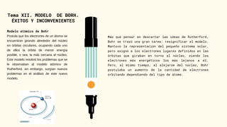 Tema XII. MODELO DE BORH.
ÉXITOS Y INCONVENIENTES
Modelo atómico de Bohr
Postula que los electrones de un átomo se
encuentran girando alrededor del núcleo
en órbitas circulares, ocupando cada uno
de ellos la órbita de menor energía
posible, o sea, la más cercana al núcleo.
Este modelo resolvió los problemas que se
le observaban al modelo atómico de
Rutherford, sin embargo, surgían nuevos
problemas en el análisis de este nuevo
modelo.
Más que pensar en descartar las ideas de Rutherford,
Bohr se trazó una gran tarea: resignificar el modelo.
Mantuvo la representación del pequeño sistema solar,
pero asignó a los electrones lugares definidos en las
órbitas que giraban en torno al núcleo, siendo los
electrones más energéticos los más lejanos a él.
Pero, al mismo tiempo, al alejarse del núcleo, Bohr
postulaba un aumento de la cantidad de electrones
orbitando dependiendo del tipo de átomo.
 