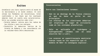 Inconvenientes
Entre sus limitaciones tenemos:
• Aún no se desliga de la física clásica
ya que se basa en parte en sus
principios.
• Las órbitas de los electrones deberían
ser elípticas en lugar de circulares
como en los sistemas planetarios.
• Sólo es aplicable al hidrógeno o
hidrogenoides (átomos con un sólo
electrón He+ o Li2+).
• Los avances en espectroscopia mostraron
nuevas rayas en los espectros que el
• modelo de Bohr no conseguía explicar.
Exitos
Estableció una clara ruptura entre el mundo de
lo macroscópico y el mundo atómico. En este
último los fenómenos son discontinuos. Están
cuantizados y las leyes que los expliquen
deberán tener en cuenta esta característica.
Entre sus grandes aciertos cabe citar:
• Permite deducir valores para los radios de
las órbitas y para sus energías.
• Posibilita la deducción teórica de la
fórmula de Rydberg y una concordancia con
la realidad hasta ahora desconocida.
 