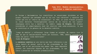 En Europa y Norteamérica los científicos se encontraban divididos en dos
grupos: aquellos que pensaban que la luz era “una vibración” y aquellos que
creían que era un “chorro de corpúsculos”. En 1924, un joven francés presentó
su tesis doctoral “Investigaciones acerca de la teoría de los cuanto”
(analogías entre luz y materia). Su nombre: Louis de Broglie. De Broglie
consideraba el comportamiento dual del electrón como onda-corpúsculo, lo que
se constituyó en la génesis de la mecánica cuántica.
“Luego de meditar y reflexionar largo tiempo en soledad, de repente tuve la
idea de que el descubrimiento hecho por Einstein, 1905, debería extenderse a
todas las partí- culas materiales”.
–Luis de Broglie–
Tema XIII. Modelo mecanocuántico.
Orbitales y números cuánticos.
La mecánica cuántica es una teoría que hace referencia a una
nueva manera de pensar acerca de las propiedades de los
átomos, que al ser partículas muy peque- ñas, hace imposible
conocer con exactitud algunas de sus propiedades, lo que
lleva a pensarlas en términos probabilísticos.
 