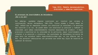 El principio de incertidumbre de Heisenberg:
¡Ser o no ser!
Sin embargo, quedaban algunas cuestiones por resolver que veremos a
continuación. werner heisenberg, 1901-1976, físico alemán y Premio Nobel en
1932, señaló que es imposible conocer con exactitud la velocidad y la posición
del electrón a la vez. Se puede medir con exactitud su posición y también su
velocidad, pero ambas simultáneamente resultan imposibles de predecir. A mayor
precisión y exactitud en la velocidad de la partícula, mayor incertidumbre con
relación a su posición y viceversa. Los postulados de Heisenberg sirvieron de
base para los estudios sobre superconductividad que, en los albores del s.
XXI, nos permiten comunicarnos con personas que están muy lejos de nosotros en
cuestión de minutos.
Tema XIII. Modelo mecanocuántico.
Orbitales y números cuánticos.
 