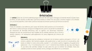 Orbitales
Un orbital carece de una forma definida porque la función de onda que lo distingue se extiende desde el núcleo hasta
el infinito. En este sentido, es difícil decir qué forma tendría un orbital. Por otra parte, conviene imaginar a los orbitales
con una forma específica, sobre todo cuando se estudian los enlaces químicos que forman los átomos
Orbitales s
Todos los orbitales s son esféricos, pero varían de tamaño; éste aumenta con el incremento
del número cuántico principal. Aunque en el diagrama de contorno se pierden los detalles de
las variaciones de densidad electrónica, esto no significa una desventaja importante.
Después de todo, las características más notables de los orbitales atómicos son su forma y
tamaño relativos, y se representan adecuadamente con estos diagramas de contorno de
superficie
Obitales p
Debe quedar claro que los orbitales p comienzan con el número cuántico principal n= 2. Si n= 1, el
número cuántico l del momento angular, sólo puede tomar un valor de cero; en consecuencia, sólo
existe un orbital 1s. Como vimos antes, cuando l = 1, el número cuántico magnético ml puede tomar
valores de –1, 0 y 1. Si comenzamos con n = 2 y l= 1, tenemos tres orbitales 2p: 2px, 2py y 2pz (Figura
7). Las letras del subíndice señalan los ejes sobre los que se orientan los orbitales. Estos tres
orbitales p tienen el mismo tamaño, forma y energía; sólo difieren en su orientación.
 