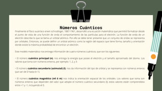 Números Cuánticos
Finalmente el físico austríaco erwin schrodinger, 1887-1961, desarrolló una ecuación matemática que permitió formalizar desde
el punto de vista de una función de onda el comportamiento de las partículas para el electrón. La función de onda de un
electrón describe lo que se llama un orbital atómico. Por ello se debe tener presente que un conjunto de ondas se representa
por orbitales. Entonces, se puede definir un orbital atómico como la región del espacio que tiene forma, tamaño y orientación
donde existe la máxima probabilidad de encontrar un electrón.
Este modelo matemático nos entrega información de cuatro números cuánticos, que son los siguientes:
• El número cuántico principal (n), nos entrega la energía que posee el electrón y el tamaño aproximado del átomo. Los
valores que toma son números enteros, por ejemplo: 1, 2, y 3.
• El número cuántico secundario (azimutal) (l), nos da información del tipo de orbital y se representa con números enteros
que van de 0 hasta (n-1).
• El número cuántico magnético (ml ó m) nos indica la orientación espacial de los orbitales. Los valores que toma son
números enteros que dependen del valor que adopte el número cuántico secundario (l); estos valores están comprendidos
entre +1 y -1, incluyendo el 0.
 