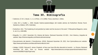 Tema XV. Bibliografía
• Cabrerizo, D. M. A., Bozal, J. L. A., & Pérez, J. B. (1996). Física y Química 1. Editex.
• Uribe, M.V. y Cuellar L., 2003. Estudio histórico-epistemológico del modelo atómico de Rutherford. Revista Tecné.
Episteme y Didáxis. UPN. Colombia).
• Rutherford, 1911. “The Scattering of and particles by matter and the structure of the atom”. Philosophical Magazine, series
6, vol. 21, p. 669-688).
• Biografia. H. v. (2017. November 21). Historia del Atomo. Retrieved November 29 2021 , from Historia y biografia de
website: https://historia-biografia.com/historia-del-atomo/amp/
• Descubrimiento del electrón | FisicoQuímica. (2010). Retrieved November 29, 2021. from Quimicafisica.com website:
https://www.quimicafisica.com/descubrimiento-electron.html
• Hidalgo. F.(2020, February7). James Chadwick: el fisico que hace 88 años descubrió el neutrón - La Tercera. Retrieved
November 29, 2021, from La Tercera website: https://www.latercera.com/que-pasa/noticia/chadwick-fisico-
neutron/1002882/?outputType=amp
 