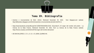 Tema XV. Bibliografía
• Aciertos e inconvenientes de Bohr. (2012). Retrieved November 29, 2022. from blogspot.com website:
http://elfisicoloco.blogspot.com/2012/11/aciertos-e-inconvenientes-de-bohr.html?m=1
• https://www.facebook.com/profile.php?id=100007845464664.2019, December7). El origen del nombre del protón - La
Ciencia de la Mula Francis. Retrieved November 29, 2021, from La Ciencia de la Mula Francis website:
https://francis.naukas.com/2019/12/07/el-origen-del-nombre-del-proton/
• DE BACHILLERES, C. O. L. E. G. I. O. (2004). QUÍMICA III.
 