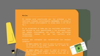 Núcleo
El núcleo está constituido por los protones y los
neutrones llamados conjuntamente nucleones. El protón y
neutrón tienen prácticamente la misma masa (1,67 10-27
kg.).
En la actualidad se sabe que los neutrones estabilizan
los núcleos no solo apantallando a los protones, sino
que además intercambian con ellos unas partículas
denominadas piones, lo que les confiere gran
estabilidad.
Existen dos conceptos que caracterizan los núcleos
atómicos:
• El número atómico (Z): indica el número de protones que hay
en el núcleo de un átomo. Coincide con el número de
electrones si el átomo es neutro.
• El número másico (A): indica el número de protones y
neutrones del núcleo atómico. Coincide (en u) con la
práctica totalidad de la masa que tiene un átomo dado. No
tiene unidades.
 
