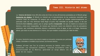 La historia del átomo inicia 450 años antes de Cristo con las afirmaciones postuladas por el filósofo griego
Demócrito de Abdera. El filósofo se interesó por el descubrimiento de las sustancias esenciales que
contienen todas las sustancias. Él aseguró que la materia podía ser dividida indeterminadamente en
partículas cada vez más diminutas hasta llegar al punto más indivisible de aquella materia, a las que
Demócrito llamó átomos, palabra que en griego significa inseparable. Así que, la materia se componía de
átomos y estos eran inseparables, de manera que Demócrito marcó una distinción entre los pensadores
anteriores, que nombraron elementos átomos a elementos como el agua, el aire y el fuego. Demócrito
afirmó, que estos no eran átomos en sí mismo, sino que estaban compuestos por miles de ellos.
Tema III. Historia del átomo
En suma, Demócrito supuso que toda la materia se encuentra compuesta por partículas
sólidas, indivisibles e invisibles al ojo humano, los famosos átomos.
Podemos afirmar que fue la primera persona en hablar sobre este y
consolidar una concepción atomista, conocida actualmente como la
Discontinuidad de la Materia, generando un largo debate con el
pasar de los siglos.
 
