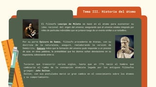 Tema III. Historia del átomo
El filósofo Leucipo de Mileto se basó en el átomo para sustentar su
idea racional del origen del universo; asegurando que el universo estaba integrado por
miles de partículas indivisibles que se juntaron luego de un evento similar a un torbellino.
Por su parte Epicuro de Samos, filósofo procedente de Atenas, con su
doctrina de la naturaleza, aseguró, reelaborando la versión de
Demócrito, Epicuro indica que la formación del universo pudo responder a un proceso
de azar, en otras palabras, la probabilidad que los átomos sufran desviaciones en su
trayectoria, colisionando entre sí.
Tuvieron que trascurrir varios siglos, hasta que en 1776 nació el hombre que
cambiaría el rumbo de la concepción atomista legada por los antiguos filósofos
griegos: John Dalton.
Dalton, con sus postulados marcó un gran cambio en el conocimiento sobre los átomos
y su comportamiento.
 