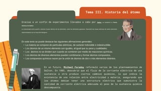 Tema III. Historia del átomo
Gracias a un sinfín de experimentos llevados a cabo por Dalton, se estableció la Teoría
Atómica de Dalton.
La mencionada teoría ayudó a calcular el peso atómico de los elementos, como los elementos gaseosos. Descubrió las masas atómicas de varios elementos
relacionándolos con la masa del hidrogeno.
En este texto se puede destacar las siguientes afirmaciones generales:
• La materia se compone de partículas atómicas, de carácter indivisible e indestructible.
• Los átomos de un mismo elemento son iguales, al igual que su peso y cualidades.
• Los átomos no se dividen aun cuando se combinen por medio de reacciones químicas.
• Los átomos de diversos elementos pueden combinarse y formar átomos compuestos,
• Los compuestos químicos nacen por la unión de átomos de dos o más elementos distintos.
En un futuro, Michael Faraday reformuló varios de los planteamientos de
Dalton. En 1883, descubrió que el flujo de la corriente eléctrica de una
sustancia a otra produce ciertos cambios químicos, lo que indica la
existencia de una relación entre electricidad y materia, asegurando que
los átomos debían tener una estructura eléctrica que suministra la
cantidad de corriente eléctrica adecuada al peso de la sustancia química
descompuesta.
 