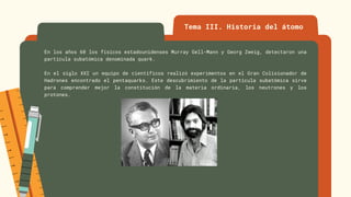 Tema III. Historia del átomo
En los años 60 los físicos estadounidenses Murray Gell-Mann y Georg Zweig, detectaron una
partícula subatómica denominada quark.
En el siglo XXI un equipo de científicos realizó experimentos en el Gran Colisionador de
Hadrones encontrado el pentaquarks. Este descubrimiento de la partícula subatómica sirve
para comprender mejor la constitución de la materia ordinaria, los neutrones y los
protones.
 