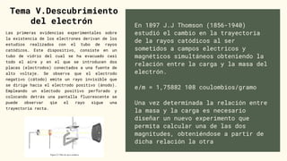 En 1897 J.J Thomson (1856-1940)
estudió el cambio en la trayectoria
de la rayos catódicos al ser
sometidos a campos electricos y
magnéticos simultáneos obteniendo la
relación entre la carga y la masa del
electrón.
e/m = 1,75882 108 coulombios/gramo
Una vez determinada la relación entre
la masa y la carga es necesario
diseñar un nuevo experimento que
permita calcular una de las dos
magnitudes, obteniéndose a partir de
dicha relación la otra
Tema V.Descubrimiento
del electrón


Las primeras evidencias experimentales sobre
la existencia de los electrones derivan de los
estudios realizados con el tubo de rayos
catódicos. Este dispositivo, consiste en un
tubo de vidrio del cual se ha evacuado casi
todo el aire y en el que se introducen dos
placas (electrodos) conectados a una fuente de
alto voltaje. Se observa que el electrodo
negativo (cátodo) emite un rayo invisible que
se dirige hacia el electrodo positivo (ánodo).
Empleando un electodo positivo perforado y
colocando detrás una pantalla fluorescente se
puede observar qie el rayo sigue una
trayectoria recta.
 