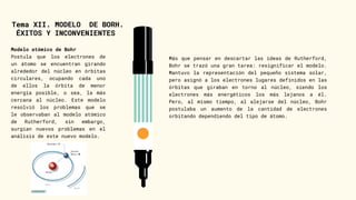 Tema XII. MODELO DE BORH.
ÉXITOS Y INCONVENIENTES
Modelo atómico de Bohr
Postula que los electrones de
un átomo se encuentran girando
alrededor del núcleo en órbitas
circulares, ocupando cada uno
de ellos la órbita de menor
energía posible, o sea, la más
cercana al núcleo. Este modelo
resolvió los problemas que se
le observaban al modelo atómico
de Rutherford, sin embargo,
surgían nuevos problemas en el
análisis de este nuevo modelo.
Más que pensar en descartar las ideas de Rutherford,
Bohr se trazó una gran tarea: resignificar el modelo.
Mantuvo la representación del pequeño sistema solar,
pero asignó a los electrones lugares definidos en las
órbitas que giraban en torno al núcleo, siendo los
electrones más energéticos los más lejanos a él.
Pero, al mismo tiempo, al alejarse del núcleo, Bohr
postulaba un aumento de la cantidad de electrones
orbitando dependiendo del tipo de átomo.
 