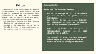 Aún no se desliga de la física clásica
ya que se basa en parte en sus
principios.
Las órbitas de los electrones deberían
ser elípticas en lugar de circulares
como en los sistemas planetarios.
Sólo es aplicable al hidrógeno o
hidrogenoides (átomos con un sólo
electrón He+ o Li2+).
Los avances en espectroscopia mostraron
nuevas rayas en los espectros que el
modelo de Bohr no conseguía explicar.
Inconvenientes
Entre sus limitaciones tenemos:
Exitos
Permite deducir valores para los radios de
las órbitas y para sus energías.
Posibilita la deducción teórica de la
fórmula de Rydberg y una concordancia con
la realidad hasta ahora desconocida.
Estableció una clara ruptura entre el mundo de
lo macroscópico y el mundo atómico. En este
último los fenómenos son discontinuos. Están
cuantizados y las leyes que los expliquen
deberán tener en cuenta esta característica.
Entre sus grandes aciertos cabe citar:
 