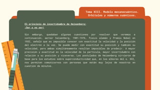 El principio de incertidumbre de Heisenberg:
¡Ser o no ser!
Sin embargo, quedaban algunas cuestiones por resolver que veremos a
continuación. werner heisenberg, 1901-1976, físico alemán y Premio Nobel en
1932, señaló que es imposible conocer con exactitud la velocidad y la posición
del electrón a la vez. Se puede medir con exactitud su posición y también su
velocidad, pero ambas simultáneamente resultan imposibles de predecir. A mayor
precisión y exactitud en la velocidad de la partícula, mayor incertidumbre con
relación a su posición y viceversa. Los postulados de Heisenberg sirvieron de
base para los estudios sobre superconductividad que, en los albores del s. XXI,
nos permiten comunicarnos con personas que están muy lejos de nosotros en
cuestión de minutos.
Tema XIII. Modelo mecanocuántico.
Orbitales y números cuánticos.
 