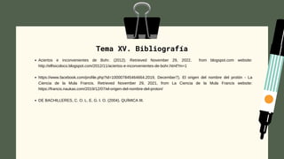 Tema XV. Bibliografía




Aciertos e inconvenientes de Bohr. (2012). Retrieved November 29, 2022. from blogspot.com website:
http://elfisicoloco.blogspot.com/2012/11/aciertos-e-inconvenientes-de-bohr.html?m=1
https://www.facebook.com/profile.php?id=100007845464664.2019, December7). El origen del nombre del protón - La
Ciencia de la Mula Francis. Retrieved November 29, 2021, from La Ciencia de la Mula Francis website:
https://francis.naukas.com/2019/12/07/el-origen-del-nombre-del-proton/
DE BACHILLERES, C. O. L. E. G. I. O. (2004). QUÍMICA III.
 