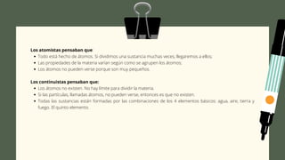 Todo está hecho de átomos. Si dividimos una sustancia muchas veces, llegaremos a ellos;
Las propiedades de la materia varían según como se agrupen los átomos;
Los átomos no pueden verse porque son muy pequeños.
Los átomos no existen. No hay límite para dividir la materia.
Si las partículas, llamadas átomos, no pueden verse, entonces es que no existen.
Todas las sustancias están formadas por las combinaciones de los 4 elementos básicos: agua, aire, tierra y
fuego. El quinto elemento.
Los atomistas pensaban que:
Los continuistas pensaban que:
 