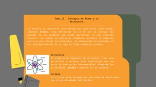 Tema II. Concepto de Átomo y su
estructura
La materia se encuentra constituida por partículas indivisibles
llamadas átomos, cuya definición es la de ser la porción más
pequeña de un elemento que puede participar en una reacción
química. Los átomos de distintos elementos químicos se combinan
entre sí para formar las moléculas, la combinación de moléculas en
una cantidad medible de un tipo se llama compuesto químico.
Estructura
El átomo está compuesto de un núcleo y una zona
periférica o corteza. Está constituido por una
serie de partículas fundamentales: electrón (en
la corteza), protón y neutrón (en el núcleo).
Corteza
La corteza esta formada por una nube de electrones
que giran alrededor del núcleo.
 