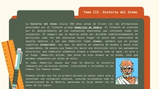 La historia del átomo inicia 450 años antes de Cristo con las afirmaciones
postuladas por el filósofo griego Demócrito de Abdera. El filósofo se interesó
por el descubrimiento de las sustancias esenciales que contienen todas las
sustancias. Él aseguró que la materia podía ser dividida indeterminadamente en
partículas cada vez más diminutas hasta llegar al punto más indivisible de
aquella materia, a las que Demócrito llamó átomos, palabra que en griego
significa inseparable. Así que, la materia se componía de átomos y estos eran
inseparables, de manera que Demócrito marcó una distinción entre los pensadores
anteriores, que nombraron elementos átomos a elementos como el agua, el aire y
el fuego. Demócrito afirmó, que estos no eran átomos en sí mismo, sino que
estaban compuestos por miles de ellos.
Tema III. Historia del átomo
En suma, Demócrito supuso que toda la materia se encuentra
compuesta por partículas sólidas, indivisibles e invisibles al ojo
humano, los famosos átomos.
Podemos afirmar que fue la primera persona en hablar sobre este y
consolidar una concepción atomista, conocida actualmente como la
Discontinuidad de la Materia, generando un largo debate con el
pasar de los siglos.
 