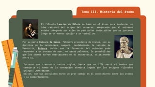 Tema III. Historia del átomo
El filósofo Leucipo de Mileto se basó en el átomo para sustentar su
idea racional del origen del universo; asegurando que el universo
estaba integrado por miles de partículas indivisibles que se juntaron
luego de un evento similar a un torbellino.
Por su parte Epicuro de Samos, filósofo procedente de Atenas, con su
doctrina de la naturaleza, aseguró, reelaborando la versión de
Demócrito, Epicuro indica que la formación del universo pudo
responder a un proceso de azar, en otras palabras, la probabilidad
que los átomos sufran desviaciones en su trayectoria, colisionando
entre sí.
Tuvieron que trascurrir varios siglos, hasta que en 1776 nació el hombre que
cambiaría el rumbo de la concepción atomista legada por los antiguos filósofos
griegos: John Dalton.
Dalton, con sus postulados marcó un gran cambio en el conocimiento sobre los átomos
y su comportamiento.
 