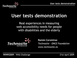 User tests demonstration Real experiences in measuring web accessibility needs for people with disabilities and the elderly ___________________________________________________ User tests demonstration ___________________________________________________________________ WWW2009  - W4A Challenge Ramón Corominas Technosite – ONCE Foundation www.technosite.es 21st April 2009 