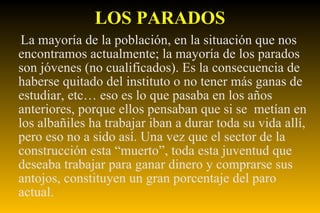 LOS PARADOS La mayoría de la población, en la situación que nos encontramos actualmente; la mayoría de los parados son jóvenes (no cualificados). Es la consecuencia de haberse quitado del instituto o no tener más ganas de estudiar, etc… eso es lo que pasaba en los años anteriores, porque ellos pensaban que si se  metían en los albañiles ha trabajar iban a durar toda su vida allí, pero eso no a sido así. Una vez que el sector de la construcción esta “muerto”, toda esta juventud que deseaba trabajar para ganar dinero y comprarse sus antojos, constituyen un gran porcentaje del paro actual. 