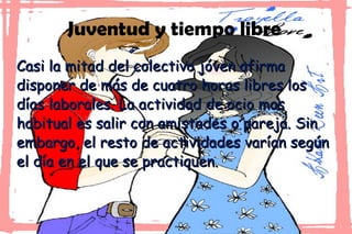 Juventud y tiempo libre Casi la mitad del colectivo jóven afirma disponer de más de cuatro horas libres los días laborales. La actividad de ocio mas habitual es salir con amistades o pareja. Sin embargo, el resto de actividades varían según el día en el que se practiquen. 