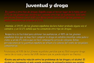 En cuanto a otro tipo de drogas, España ocupa el tercer lugar de la tabla con el 3,7% de los jóvenes que declara que consume otro tipo de sustancias. Sólo está por encima Irlanda con el 4,8% y el Reino Unido con el 4,4% de los jóvenes. La media comunitaria se sitúa en el 2,7%. Además, el 29,4% de los jóvenes españoles declara haber probado alguna vez el cannabis, y un 12,2% señala que ha consumido otro tipo de drogas. Respecto a la facilidad para obtener las sustancias, el 90% de los jóvenes españoles dice que es muy fácil comprar la droga en establecimientos como pubs o clubs, y un 66,2% indica que es fácil conseguirla cerca de colegios. Estas percepciones de la juventud española se sitúan a la cabeza del resto de los países comunitarios. Asimismo, el 71% de los jóvenes españoles percibe que es fácil comprar droga cerca de su casa y cerca del 90% declara que se puede adquirir en fiestas . Existe una estrecha relación entre los problemas de las drogas y el alcohol. El alcohol es claramente el más grande problema de estupefacientes que existen actualmente. Una radical reducción en su consumo, probablemente sería la medida más positiva en la lucha contra las drogas. Juventud y droga 
