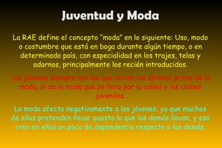 Juventud y Moda La RAE define el concepto “moda” en lo siguiente: Uso, modo o costumbre que está en boga durante algún tiempo, o en determinado país, con especialidad en los trajes, telas y adornos, principalmente los recién introducidos. Los jóvenes siempre son los que dictan los últimos gritos de la moda, si de la moda que se lleva por la calles y los clubes juveniles. La moda afecta negativamente a los jóvenes, ya que muchos de ellos pretenden llevar puesto lo que los demás llevan, y eso crea en ellos un poco de dependencia respecto a los demás. 