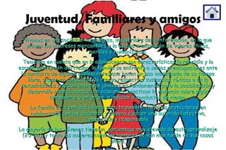 Juventud, Familiares y amigos Vivimos en una sociedad tecnológica, industrial y de la información, en la que priman los intereses mercantiles y la escasa transmisión de valores éticos, morales y humanísticos. Teniendo en cuenta que en la adolescencia son características la rebeldía y la escasa percepción del riesgo, la familia se enfrenta a serias preocupaciones ante la conducta de algunos adolescentes que hacen un uso inadecuado de su tiempo libre, o caen en conductas de riesgo respecto a sustancias tóxicas o en la sexualidad. La relación entre los jóvenes es fundamental para la socialización y desarrollo normal, aunque, en ocasiones, practican la violencia sobre algún compañero, o en grupo, o inducen a conductas de riesgo. La familia es la entidad idónea para transmitir factores protectores en colaboración con los docentes y deberá ejercer una autoridad afectiva, compartida y responsable. La mayoría de los  jóvenes tiene un  porcentaje muy elevado de auto aprendizaje (25-34), y tanto las mujeres como los hombres se van más tarde de sus casas ahora. 