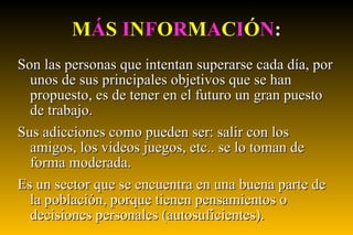 M Á S   I N F O R M A C I Ó N : Son las personas que intentan superarse cada día, por unos de sus principales objetivos que se han propuesto, es de tener en el futuro un gran puesto de trabajo. Sus adicciones como pueden ser: salir con los amigos, los videos juegos, etc.. se lo toman de forma moderada. Es un sector que se encuentra en una buena parte de la población, porque tienen pensamientos o decisiones personales (autosuficientes). 
