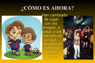 ¿CÓMO ES AHORA? Han cambiado  de jugar  con los  amigos, a  pasar a las  discotecas. Lo que  piensan en  hacerse  mayor antes. 