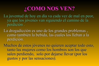 ¿COMO NOS VEN? La juventud de hoy en día va cada vez de mal en peor, ya que los jóvenes van siguiendo el camino de la perdición . La drogadicción es uno de los grandes problemas , como también la bebida, las cuales los lleban a la perdición. Muchos de estos jóvenes no quieren aceptar todo esto, tanto las mujeres como los hombres son los que salen perdiendo,  solo por dejarse llevar (por los gustos y por las sensaciones). 