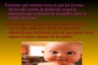 Pensamos que muchas veces en que los jóvenes llevan este camino de perdición, es por la educación que recibieron de sus padres ,pero la verdad  no es así. Ellos ya razonan ,piensan ,y saben que es bueno y que es malo para ellos, puede ser que sea la educación que recibieron, pero en muy pocos casos siguen el mismo ejemplo de los padres . 
