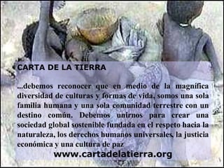 CARTA DE LA TIERRA ...debemos reconocer que en medio de la magnífica diversidad de culturas y formas de vida, somos una sola familia humana y una sola comunidad terrestre con un destino común. Debemos unirnos para crear una sociedad global sostenible fundada en el respeto hacia la naturaleza, los derechos humanos universales, la justicia económica y una cultura de paz www.cartadelatierra.org 
