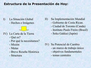 Estructura de la Presentación de Hoy : La Situaci ón Global - Hechos e Im á genes La Carta de la Tierra - Qu é es ? -  Por qué la necesitamos ? - Misi ó n -  Metas -  Breve Reseña Histórica - Structur a Su Implementación Mundial  - Gobierno de Costa Rican. - Ciudad de Toronto (Canda) - Instituto Paulo Freire (Bra s il) - Soka Gakkai (Jap ó n) IV) Su Potencial de Cambio -  un marco de trabajo único -  objetivos fundamentales -  temas centrales 