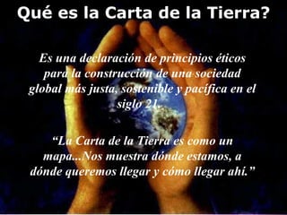Qué es la Carta de la Tierra? Es una declaración de principios éticos para la construcción de una sociedad global más justa, sostenible y pacífica en el siglo 21.  “ La Carta de la Tierra es como un mapa...Nos muestra dónde estamos, a dónde queremos llegar y cómo llegar ahí.” 
