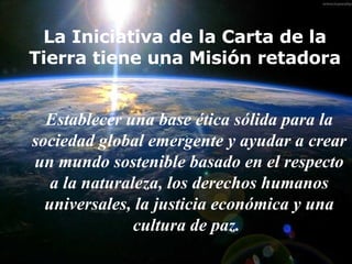 La Iniciativa de la Carta de la Tierra tiene una Misión retadora E stablecer una base ética sólida para la sociedad global emergente y ayudar a crear un mundo sostenible basado en el respecto a la naturaleza,  los  derechos humanos universales,  la  justicia económica y una cultura de paz.   