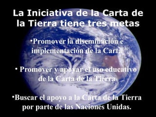 Promover la diseminación e implementación de la Carta Promover y apoyar el uso educativo  de la Carta de la Tierra Buscar el apoyo a la Carta de la Tierra por parte de las Naciones Unidas. La Iniciativa de la Carta de la Tierra tiene tres metas 