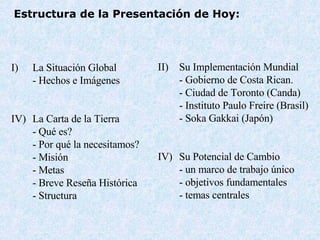 Estructura de la Presentación de Hoy : La Situaci ón Global - Hechos e Im á genes La Carta de la Tierra - Qu é es ? -  Por qué la necesitamos ? - Misi ó n -  Metas -  Breve Reseña Histórica - Structur a Su Implementación Mundial  - Gobierno de Costa Rican. - Ciudad de Toronto (Canda) - Instituto Paulo Freire (Bra s il) - Soka Gakkai (Jap ó n) IV) Su Potencial de Cambio -  un marco de trabajo único -  objetivos fundamentales -  temas centrales 