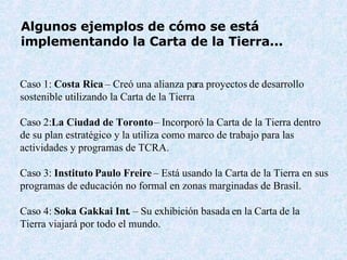 Algunos ejemplos de cómo se está  implementando la Carta de la Tierra...   Cas o  1:  Costa Rica  –  Creó una alianza para proyectos de desarrollo sostenible utilizando la Carta de la Tierra Cas o  2: La Ciudad de Toronto  –  Incorporó la Carta de la Tierra dentro de su plan estratégico y la utiliza como marco de trabajo para las actividades y programas de TCRA. Cas o  3:  Instituto  Paulo Freire  –  Está usando la Carta de la Tierra en sus programas de educación no formal en zonas marginadas de Brasil.  Cas o  4:  Soka Gakkai Int .  –  Su exhibición basada en la Carta de la Tierra viajará por todo el mundo.  