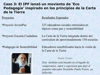 Este  instituto está basado en el legado de compromiso, amor y esperanza que dejó el popular educador brasileño Paulo Freire, ya fallecido. Cas o  3:  El IPF lanzó un moviento de  ‘Eco Pedagog ía ’  inspirado en los principios de la Carta de la Tierra Paulo Freire Pro y ect o s  Resultados Esperados Pro y ect o  JovemPaz  225 educa dores  social es   entrenados en  tópicos como paz y sostenibilidad Proyecto Escuela Ciudadana  La Carta de la Tierra integrada dentro del  curriculum de aproximadamente 150 escuelas Pedagog ía de Sostenibilidad Educadores sensibilizados hacia la visión de  la Carta de la Tierra 