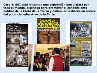 Cas o  4: SGI  está lanzando una exposición que viajará por todo el mundo, diseñada para promover el conocimiento público de la Carta de la Tierra y estimular la discusión acerca del potencial educativo de la Carta 
