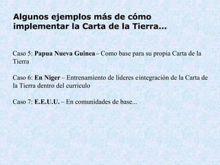 Algunos ejemplos más de cómo implementar la Carta de la Tierra...   Cas o  5:  Papua Nueva Guinea  –  Como base para su propia Carta de la Tierra Cas o  6:  En Niger   –  Entrenamiento de líderes e  integración de la Carta de la Tierra dentro del curriculo Cas o  7:  E.E.U.U.   –  En comunidades de base... 