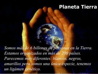 Planeta Tierra Somos más de 6 billones de personas en la Tierra. Estamos organizados en más de 200 países. Parecemos muy diferentes : blancos, negros, amarillos pero somos una  única especie, tenemos un ligámen genético.  