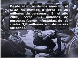 Desde el inicio de los años 80, el SIDA ha matado a cerca de 20 millones de personas.  En el año 2000, cerca 5,3 millones de personas fueron infectadas, de las cuales 3,8 millones son de países africanos.  