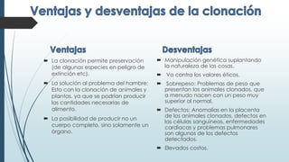  La clonación permite preservación
(de algunas especies en peligro de
extinción etc).
 La solución al problema del hambre:
Esto con la clonación de animales y
plantas, ya que se podrían producir
las cantidades necesarias de
alimento.
 La posibilidad de producir no un
cuerpo completo, sino solamente un
órgano.
 Manipulación genética suplantando
la naturaleza de las cosas.
 Va contra los valores éticos.
 Sobrepeso: Problemas de peso que
presentan los animales clonados, que
a menudo nacen con un peso muy
superior al normal.
 Defectos: Anomalías en la placenta
de los animales clonados, defectos en
las células sanguíneas, enfermedades
cardiacas y problemas pulmonares
son algunos de los defectos
detectados.
 Elevados costos.
 