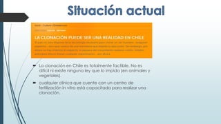  La clonación en Chile es totalmente factible. No es
difícil ni existe ninguna ley que lo impida (en animales y
vegetales).
 cualquier clínica que cuente con un centro de
fertilización in vitro está capacitada para realizar una
clonación.
 