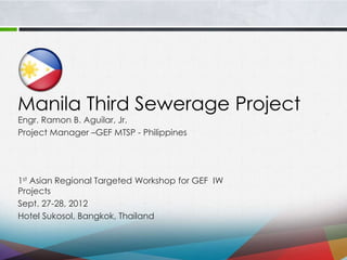 Manila Third Sewerage Project
1st Asian Regional Targeted Workshop for GEF IW
Projects
Sept. 27-28, 2012
Hotel Sukosol, Bangkok, Thailand
Engr. Ramon B. Aguilar, Jr.
Project Manager –GEF MTSP - Philippines
 