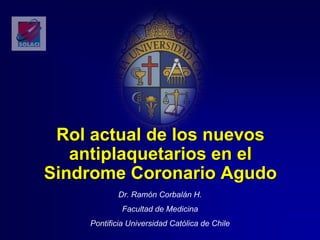 Rol actual de los nuevos
antiplaquetarios en el
Sindrome Coronario Agudo
Dr. Ramón Corbalán H.
Facultad de Medicina
Pontificia Universidad Católica de Chile
 