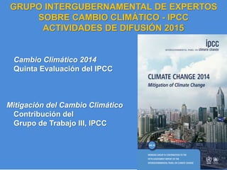 IPCC AR5 Synthesis Report
Cambio Climático 2014
Quinta Evaluación del IPCC
Mitigación del Cambio Climático
Contribución del
Grupo de Trabajo III, IPCC
GRUPO INTERGUBERNAMENTAL DE EXPERTOS
SOBRE CAMBIO CLIMÁTICO - IPCC
ACTIVIDADES DE DIFUSIÓN 2015
 